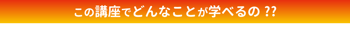 この講座でどんなことが学べるの!?